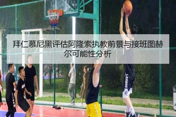 拜仁慕尼黑评估阿隆索执教前景与接班图赫尔可能性分析
