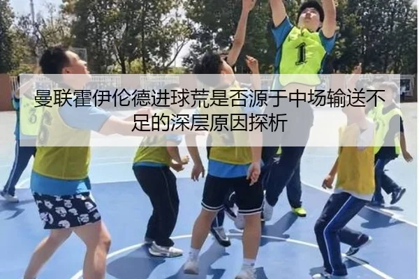 曼联霍伊伦德进球荒是否源于中场输送不足的深层原因探析 | c7c7·app
