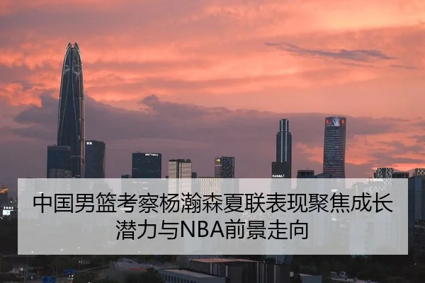 中国男篮考察杨瀚森夏联表现聚焦成长潜力与NBA前景走向（c7c7·app）