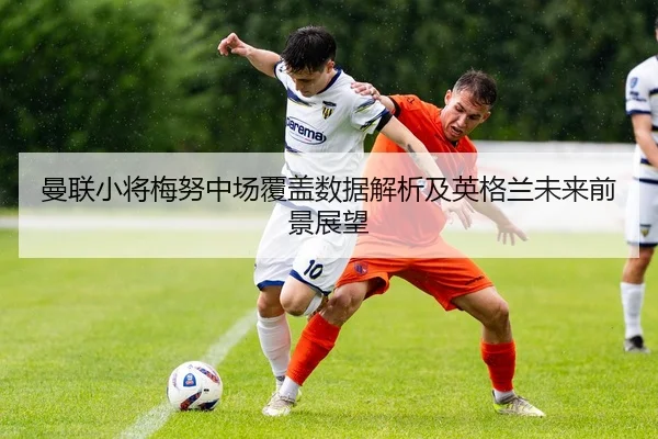 曼联小将梅努中场覆盖数据解析及英格兰未来前景展望 | c7c7·app