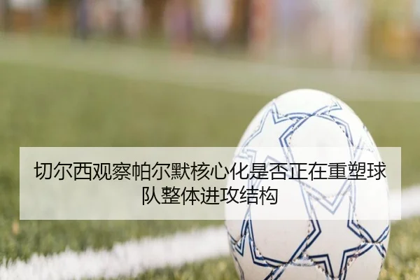 切尔西观察帕尔默核心化是否正在重塑球队整体进攻结构